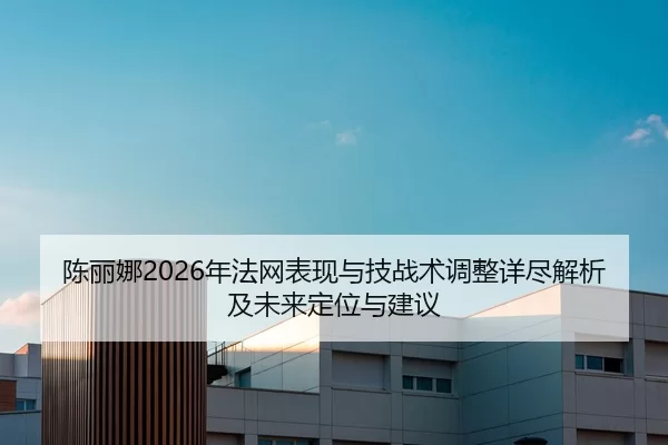 陈丽娜2026年法网表现与技战术调整详尽解析及未来定位与建议